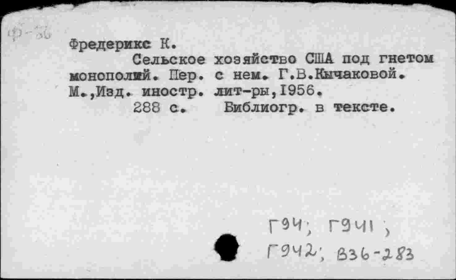 ﻿Фредерикс К.
Сельское хозяйство США под гнетом монополий. Пер. с нем. Г.В.Кычаковой. М.,Изд. иностр, лит-ры,1956.
288 с. Библиогр. в тексте.
Г9Ч; Г0Ч1 > Ж Г9ЧХ;